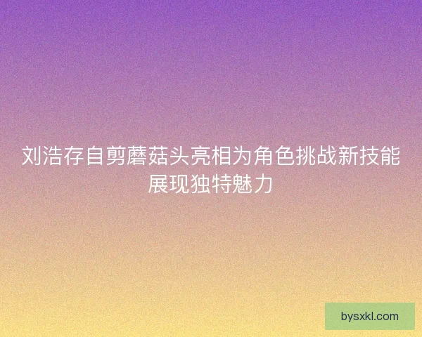 刘浩存自剪蘑菇头亮相为角色挑战新技能展现独特魅力