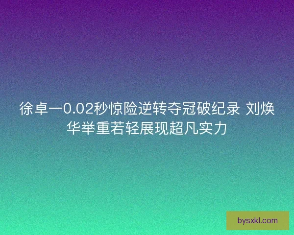徐卓一0.02秒惊险逆转夺冠破纪录 刘焕华举重若轻展现超凡实力