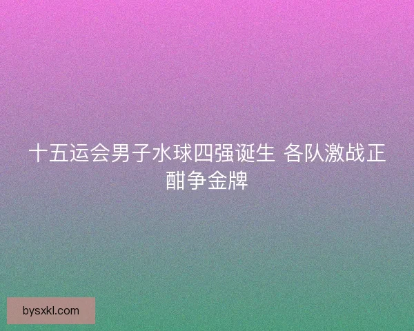 十五运会男子水球四强诞生 各队激战正酣争金牌